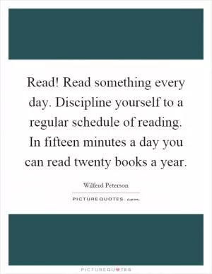 Read! Read something every day. Discipline yourself to a regular schedule of reading. In fifteen minutes a day you can read twenty books a year Picture Quote #1