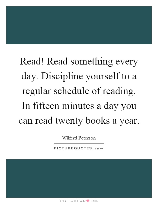 Read! Read something every day. Discipline yourself to a regular schedule of reading. In fifteen minutes a day you can read twenty books a year Picture Quote #1