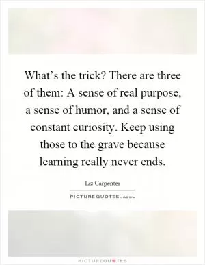What’s the trick? There are three of them: A sense of real purpose, a sense of humor, and a sense of constant curiosity. Keep using those to the grave because learning really never ends Picture Quote #1