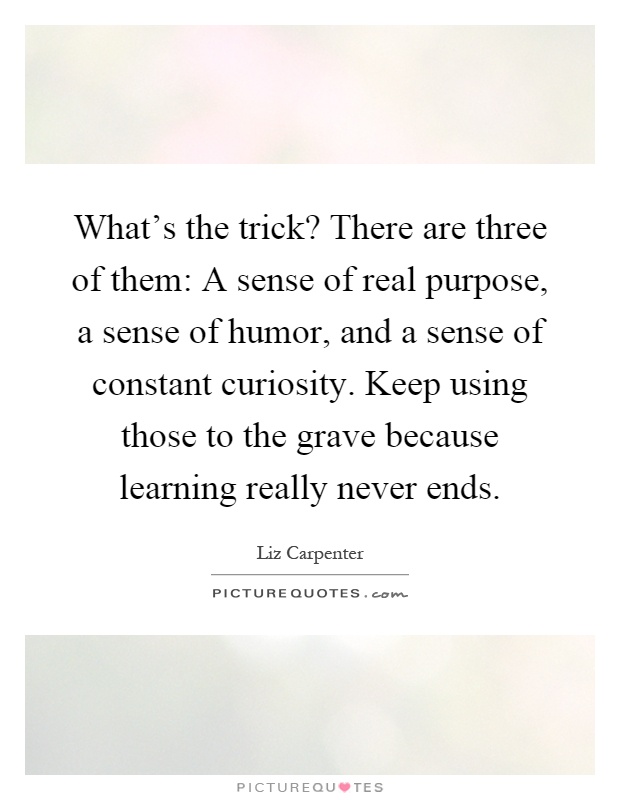 What's the trick? There are three of them: A sense of real purpose, a sense of humor, and a sense of constant curiosity. Keep using those to the grave because learning really never ends Picture Quote #1
