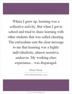 Where I grew up, learning was a collective activity. But when I got to school and tried to share learning with other students that was called cheating. The curriculum sent the clear message to me that learning was a highly individualistic, almost secretive, endeavor. My working class experience... was disparaged Picture Quote #1
