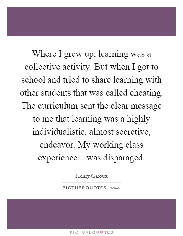 Where I grew up, learning was a collective activity. But when I got to school and tried to share learning with other students that was called cheating. The curriculum sent the clear message to me that learning was a highly individualistic, almost secretive, endeavor. My working class experience... was disparaged Picture Quote #1