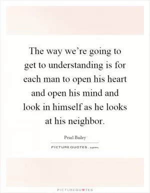 The way we’re going to get to understanding is for each man to open his heart and open his mind and look in himself as he looks at his neighbor Picture Quote #1