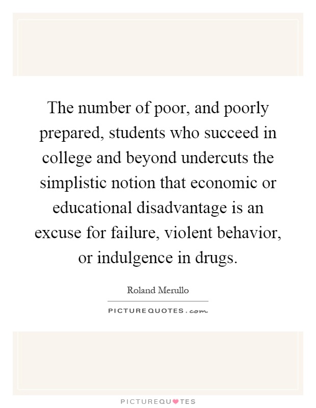 The number of poor, and poorly prepared, students who succeed in college and beyond undercuts the simplistic notion that economic or educational disadvantage is an excuse for failure, violent behavior, or indulgence in drugs Picture Quote #1