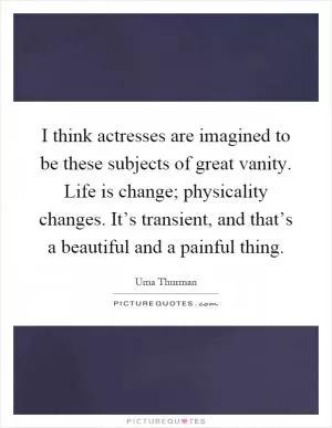 I think actresses are imagined to be these subjects of great vanity. Life is change; physicality changes. It’s transient, and that’s a beautiful and a painful thing Picture Quote #1
