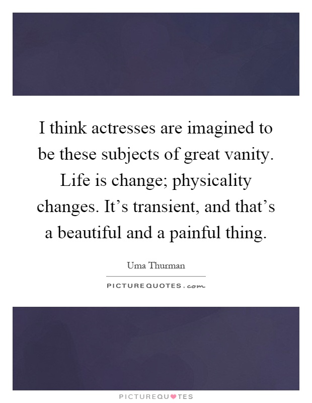I think actresses are imagined to be these subjects of great vanity. Life is change; physicality changes. It's transient, and that's a beautiful and a painful thing Picture Quote #1