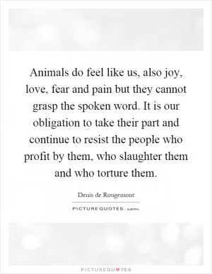 Animals do feel like us, also joy, love, fear and pain but they cannot grasp the spoken word. It is our obligation to take their part and continue to resist the people who profit by them, who slaughter them and who torture them Picture Quote #1