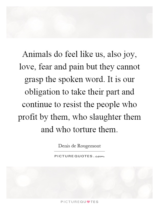 Animals do feel like us, also joy, love, fear and pain but they cannot grasp the spoken word. It is our obligation to take their part and continue to resist the people who profit by them, who slaughter them and who torture them Picture Quote #1