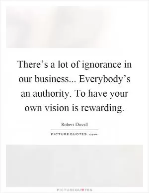There’s a lot of ignorance in our business... Everybody’s an authority. To have your own vision is rewarding Picture Quote #1
