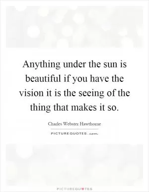 Anything under the sun is beautiful if you have the vision it is the seeing of the thing that makes it so Picture Quote #1