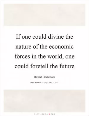 If one could divine the nature of the economic forces in the world, one could foretell the future Picture Quote #1