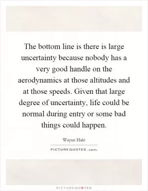 The bottom line is there is large uncertainty because nobody has a very good handle on the aerodynamics at those altitudes and at those speeds. Given that large degree of uncertainty, life could be normal during entry or some bad things could happen Picture Quote #1