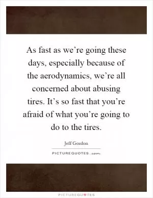 As fast as we’re going these days, especially because of the aerodynamics, we’re all concerned about abusing tires. It’s so fast that you’re afraid of what you’re going to do to the tires Picture Quote #1