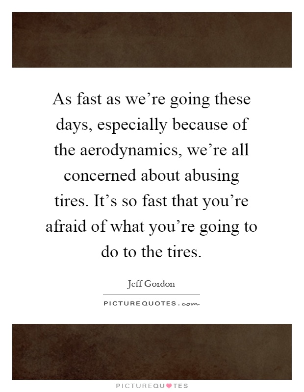 As fast as we're going these days, especially because of the aerodynamics, we're all concerned about abusing tires. It's so fast that you're afraid of what you're going to do to the tires Picture Quote #1