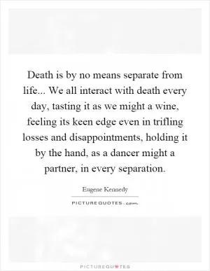 Death is by no means separate from life... We all interact with death every day, tasting it as we might a wine, feeling its keen edge even in trifling losses and disappointments, holding it by the hand, as a dancer might a partner, in every separation Picture Quote #1