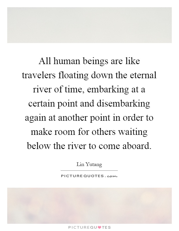 All human beings are like travelers floating down the eternal river of time, embarking at a certain point and disembarking again at another point in order to make room for others waiting below the river to come aboard Picture Quote #1
