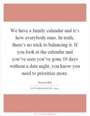 We have a family calendar and it’s how everybody runs. In truth, there’s no trick to balancing it. If you look at the calendar and you’ve seen you’ve gone 10 days without a date night, you know you need to prioritize more Picture Quote #1