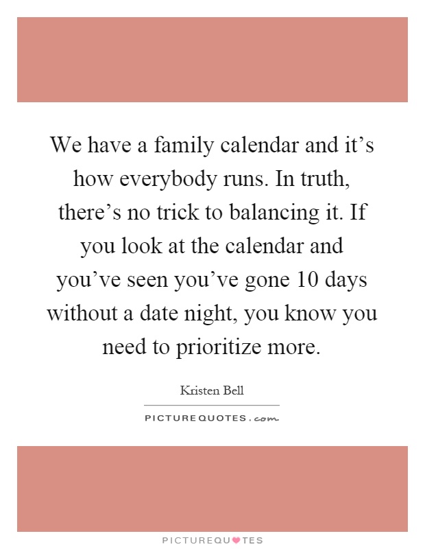 We have a family calendar and it's how everybody runs. In truth, there's no trick to balancing it. If you look at the calendar and you've seen you've gone 10 days without a date night, you know you need to prioritize more Picture Quote #1