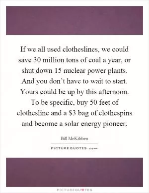 If we all used clotheslines, we could save 30 million tons of coal a year, or shut down 15 nuclear power plants. And you don’t have to wait to start. Yours could be up by this afternoon. To be specific, buy 50 feet of clothesline and a $3 bag of clothespins and become a solar energy pioneer Picture Quote #1