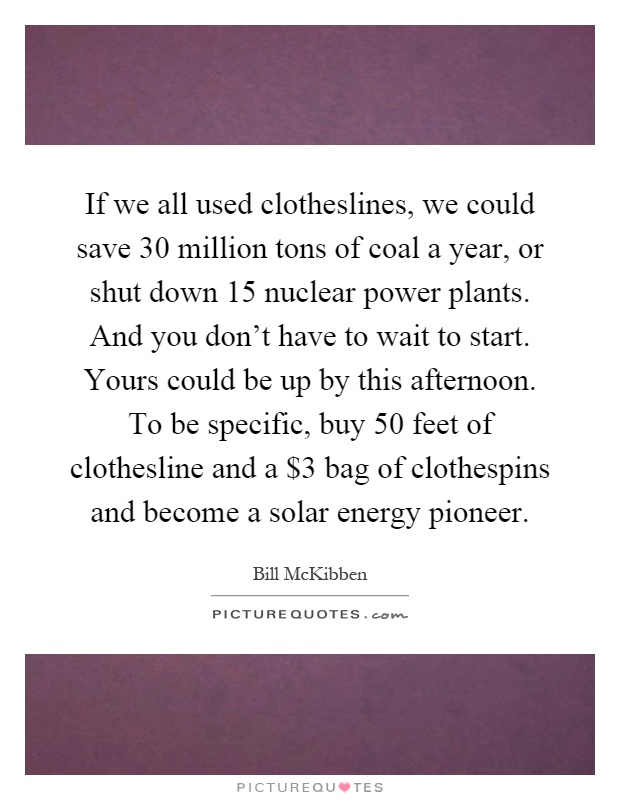 If we all used clotheslines, we could save 30 million tons of coal a year, or shut down 15 nuclear power plants. And you don't have to wait to start. Yours could be up by this afternoon. To be specific, buy 50 feet of clothesline and a $3 bag of clothespins and become a solar energy pioneer Picture Quote #1
