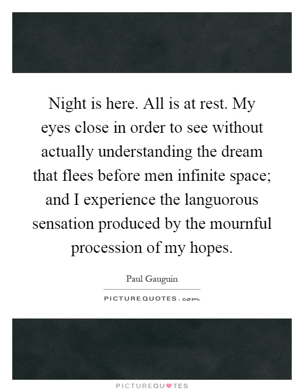 Night is here. All is at rest. My eyes close in order to see without actually understanding the dream that flees before men infinite space; and I experience the languorous sensation produced by the mournful procession of my hopes Picture Quote #1