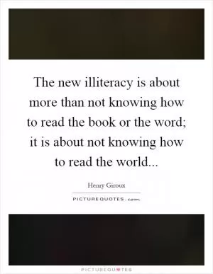 The new illiteracy is about more than not knowing how to read the book or the word; it is about not knowing how to read the world Picture Quote #1