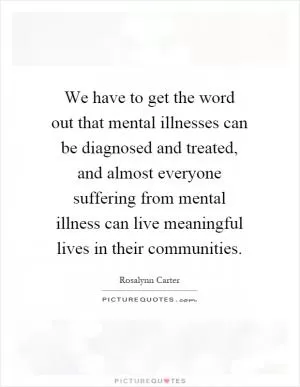 We have to get the word out that mental illnesses can be diagnosed and treated, and almost everyone suffering from mental illness can live meaningful lives in their communities Picture Quote #1