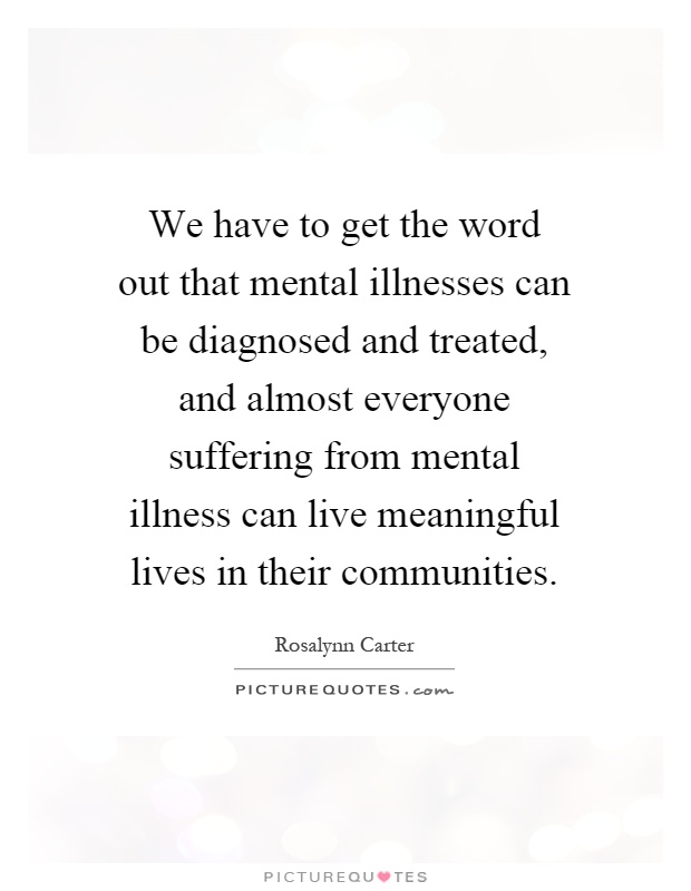 We have to get the word out that mental illnesses can be diagnosed and treated, and almost everyone suffering from mental illness can live meaningful lives in their communities Picture Quote #1