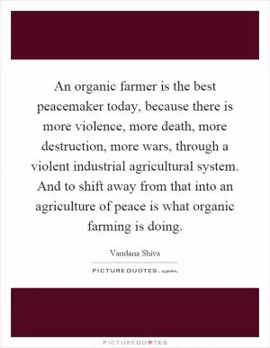 An organic farmer is the best peacemaker today, because there is more violence, more death, more destruction, more wars, through a violent industrial agricultural system. And to shift away from that into an agriculture of peace is what organic farming is doing Picture Quote #1