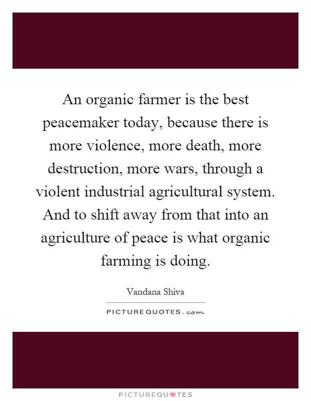 An organic farmer is the best peacemaker today, because there is more violence, more death, more destruction, more wars, through a violent industrial agricultural system. And to shift away from that into an agriculture of peace is what organic farming is doing Picture Quote #1