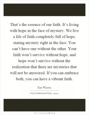 That’s the essence of our faith. It’s living with hope in the face of mystery. We live a life of faith completely full of hope, staring mystery right in the face. You can’t have one without the other. Your faith won’t survive without hope, and hope won’t survive without the realization that there are mysteries that will not be answered. If you can embrace both, you can have a vibrant faith Picture Quote #1