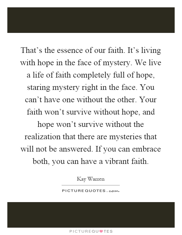 That's the essence of our faith. It's living with hope in the face of mystery. We live a life of faith completely full of hope, staring mystery right in the face. You can't have one without the other. Your faith won't survive without hope, and hope won't survive without the realization that there are mysteries that will not be answered. If you can embrace both, you can have a vibrant faith Picture Quote #1