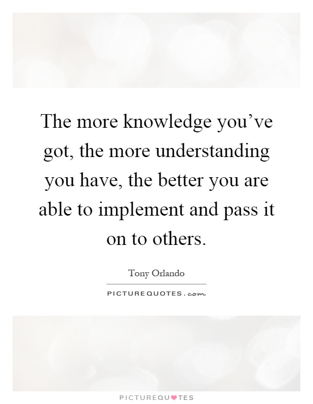 The more knowledge you've got, the more understanding you have, the better you are able to implement and pass it on to others Picture Quote #1