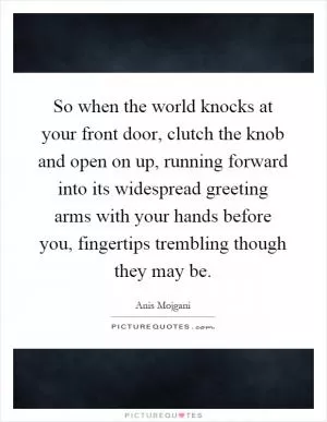 So when the world knocks at your front door, clutch the knob and open on up, running forward into its widespread greeting arms with your hands before you, fingertips trembling though they may be Picture Quote #1