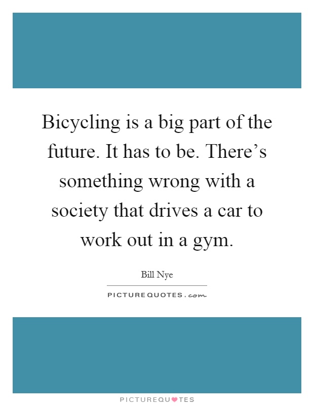 Bicycling is a big part of the future. It has to be. There's something wrong with a society that drives a car to work out in a gym Picture Quote #1
