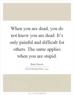 When you are dead, you do not know you are dead. It’s only painful and difficult for others. The same applies when you are stupid Picture Quote #1