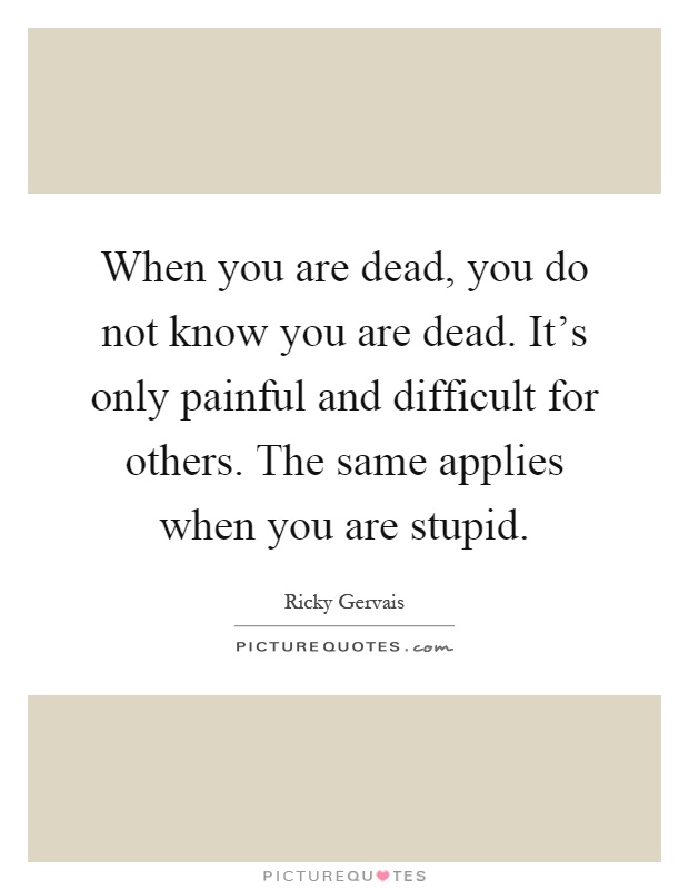 When you are dead, you do not know you are dead. It's only painful and difficult for others. The same applies when you are stupid Picture Quote #1