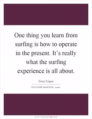 One thing you learn from surfing is how to operate in the present. It’s really what the surfing experience is all about Picture Quote #1