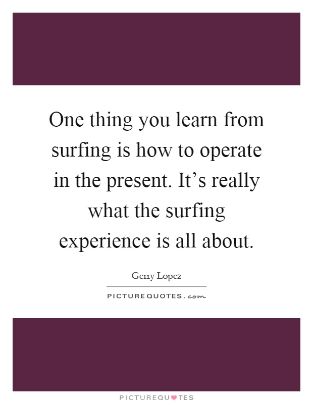 One thing you learn from surfing is how to operate in the present. It's really what the surfing experience is all about Picture Quote #1