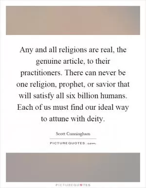 Any and all religions are real, the genuine article, to their practitioners. There can never be one religion, prophet, or savior that will satisfy all six billion humans. Each of us must find our ideal way to attune with deity Picture Quote #1