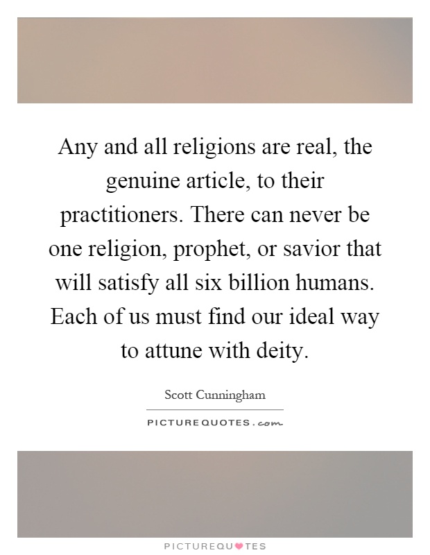 Any and all religions are real, the genuine article, to their practitioners. There can never be one religion, prophet, or savior that will satisfy all six billion humans. Each of us must find our ideal way to attune with deity Picture Quote #1