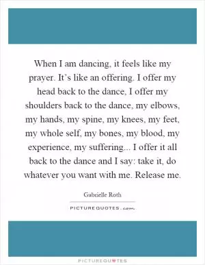 When I am dancing, it feels like my prayer. It’s like an offering. I offer my head back to the dance, I offer my shoulders back to the dance, my elbows, my hands, my spine, my knees, my feet, my whole self, my bones, my blood, my experience, my suffering... I offer it all back to the dance and I say: take it, do whatever you want with me. Release me Picture Quote #1