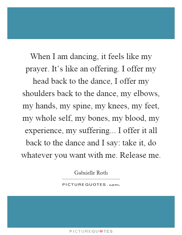 When I am dancing, it feels like my prayer. It's like an offering. I offer my head back to the dance, I offer my shoulders back to the dance, my elbows, my hands, my spine, my knees, my feet, my whole self, my bones, my blood, my experience, my suffering... I offer it all back to the dance and I say: take it, do whatever you want with me. Release me Picture Quote #1