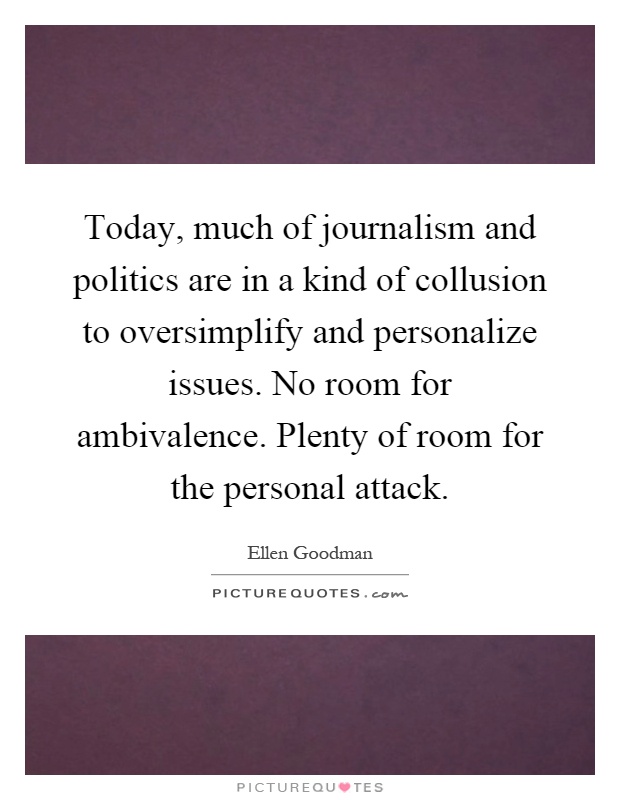 Today, much of journalism and politics are in a kind of collusion to oversimplify and personalize issues. No room for ambivalence. Plenty of room for the personal attack Picture Quote #1