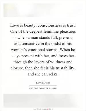 Love is beauty, consciousness is trust. One of the deepest feminine pleasures is when a man stands full, present, and unreactive in the midst of his woman’s emotional storms. When he stays present with her, and loves her through the layers of wildness and closure, then she feels his trustability, and she can relax Picture Quote #1