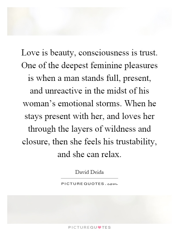 Love is beauty, consciousness is trust. One of the deepest feminine pleasures is when a man stands full, present, and unreactive in the midst of his woman's emotional storms. When he stays present with her, and loves her through the layers of wildness and closure, then she feels his trustability, and she can relax Picture Quote #1