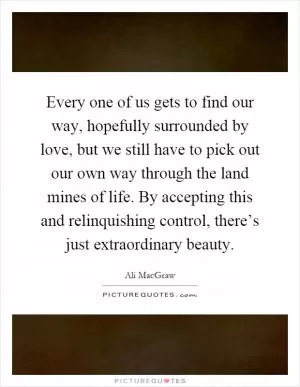 Every one of us gets to find our way, hopefully surrounded by love, but we still have to pick out our own way through the land mines of life. By accepting this and relinquishing control, there’s just extraordinary beauty Picture Quote #1