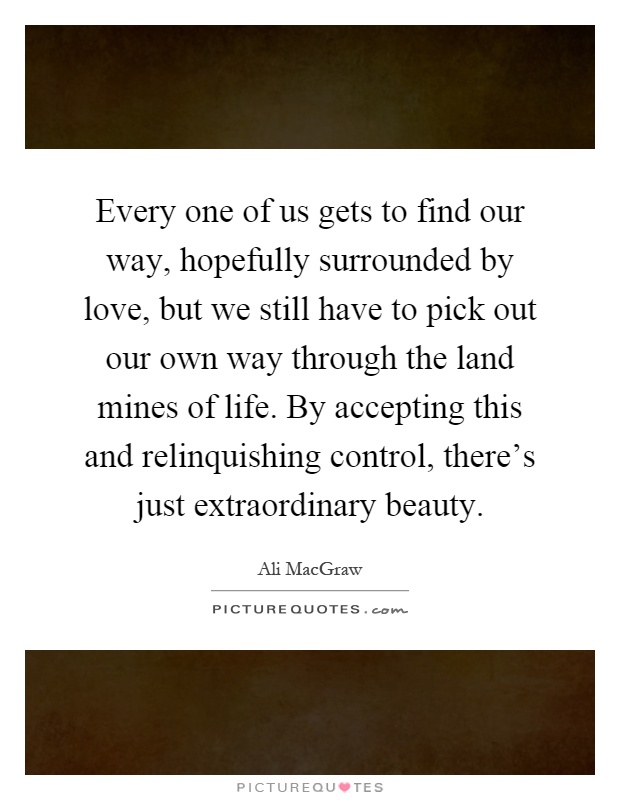 Every one of us gets to find our way, hopefully surrounded by love, but we still have to pick out our own way through the land mines of life. By accepting this and relinquishing control, there's just extraordinary beauty Picture Quote #1