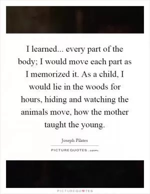 I learned... every part of the body; I would move each part as I memorized it. As a child, I would lie in the woods for hours, hiding and watching the animals move, how the mother taught the young Picture Quote #1