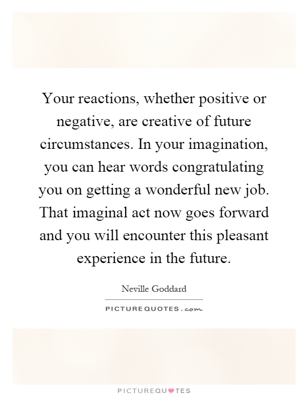 Your reactions, whether positive or negative, are creative of future circumstances. In your imagination, you can hear words congratulating you on getting a wonderful new job. That imaginal act now goes forward and you will encounter this pleasant experience in the future Picture Quote #1